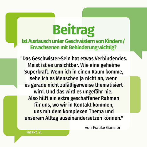 Text: Beitrag. Ist Austausch unter Geschwistern von Kinder/Erwachsenen mit Behinderung wichtig? "Das Geschwister-Sein hat etwas Verbindendes. Meist ist es unsichtbar. Wie eine geheime Superkraft. Wenn ich in einen Raum komme, sehe ich es Menschen ja nicht an, wenn es gerade nicht zufälligerweise thematisiert wird. Und das wird es ungefähr nie. Also hilft ein extra geschaffener Rahmen für uns, wo wir in Kontakt kommen, uns mit dem komplexen Thema und unserem Alltag auseinander setzen können."